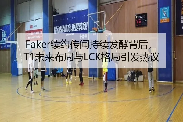 Faker续约传闻持续发酵背后，T1未来布局与LCK格局引发热议